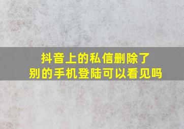 抖音上的私信删除了 别的手机登陆可以看见吗